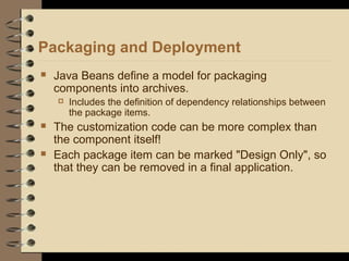 Packaging and Deployment
 Java Beans define a model for packaging
components into archives.
 Includes the definition of dependency relationships between
the package items.
 The customization code can be more complex than
the component itself!
 Each package item can be marked "Design Only", so
that they can be removed in a final application.
 
