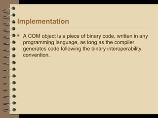Implementation
 A COM object is a piece of binary code, written in any
programming language, as long as the compiler
generates code following the binary interoperability
convention.
 