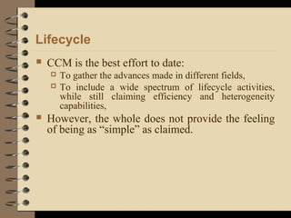 Lifecycle
 CCM is the best effort to date:
 To gather the advances made in different fields,
 To include a wide spectrum of lifecycle activities,
while still claiming efficiency and heterogeneity
capabilities,
 However, the whole does not provide the feeling
of being as “simple” as claimed.
 