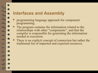 Interfaces and Assembly
 programming language approach for component
programming.
 The program contains the information related to the
relationships with other “components”, and that the
compiler is responsible for generating the information
needed at execution.
 There is no explicit concept of connection but rather the
traditional list of imported and exported resources.
 