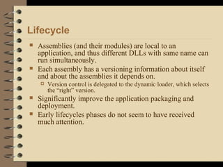 Lifecycle
 Assemblies (and their modules) are local to an
application, and thus different DLLs with same name can
run simultaneously.
 Each assembly has a versioning information about itself
and about the assemblies it depends on.
 Version control is delegated to the dynamic loader, which selects
the “right” version.
 Significantly improve the application packaging and
deployment.
 Early lifecycles phases do not seem to have received
much attention.
 