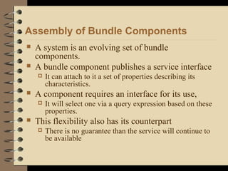 Assembly of Bundle Components
 A system is an evolving set of bundle
components.
 A bundle component publishes a service interface
 It can attach to it a set of properties describing its
characteristics.
 A component requires an interface for its use,
 It will select one via a query expression based on these
properties.
 This flexibility also has its counterpart
 There is no guarantee than the service will continue to
be available
 
