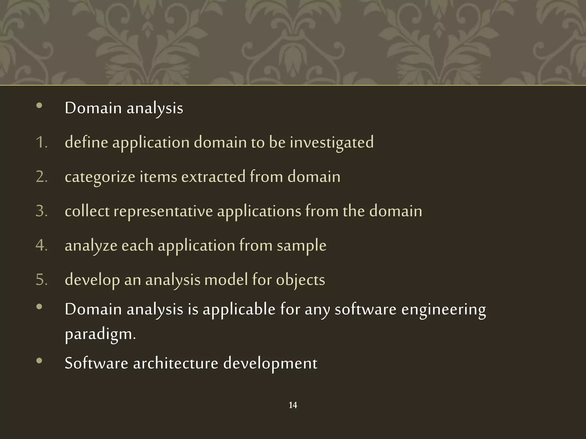 • Domain analysis
1. define application domain to be investigated
2. categorize items extracted from domain
3. collect representative applications from the domain
4. analyze each application from sample
5. develop an analysismodel for objects
• Domain analysis is applicable for any software engineering
paradigm.
• Software architecture development
14
 