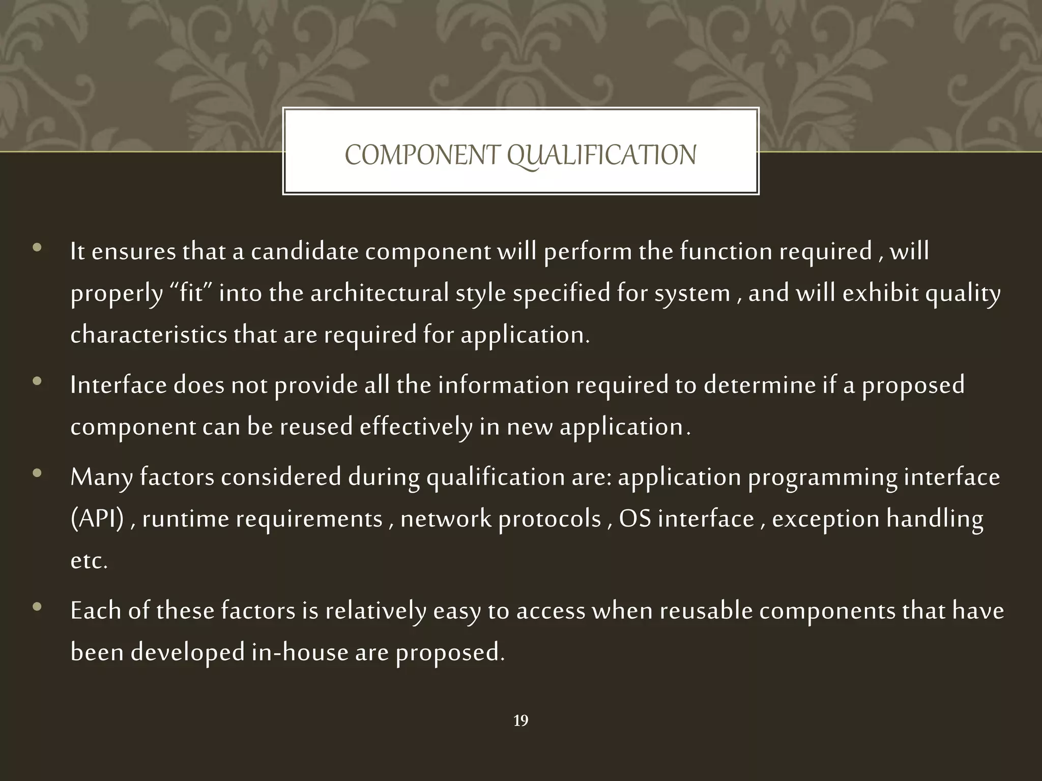 COMPONENT QUALIFICATION
• It ensures that a candidate component will perform the function required , will
properly “fit” into the architectural style specified for system , and will exhibit quality
characteristics that are required for application.
• Interface does not provide all the information required to determine if a proposed
component can be reused effectively in new application.
• Many factors considered during qualification are: application programming interface
(API) , runtime requirements , network protocols , OS interface , exception handling
etc.
• Each of these factors is relatively easy to access when reusable components that have
been developed in-house are proposed.
19
 