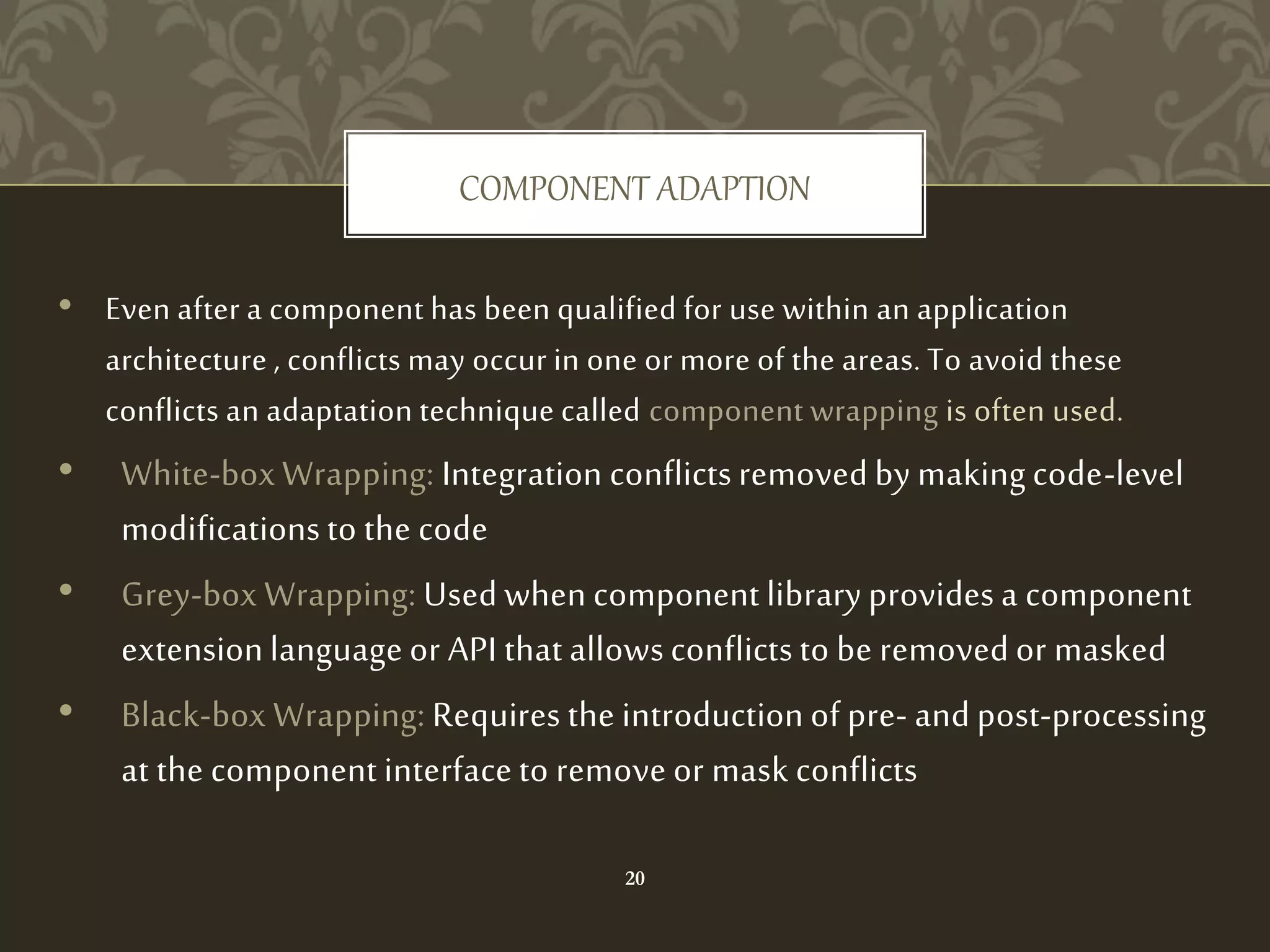 • Even after a component has been qualified for use within an application
architecture , conflicts may occur in one or more of the areas. To avoid these
conflicts an adaptation technique called component wrapping is often used.
• White-box Wrapping: Integration conflicts removed by making code-level
modifications to the code
• Grey-box Wrapping: Used when component library provides a component
extension language or API that allows conflicts to be removed or masked
• Black-box Wrapping: Requires the introduction of pre- and post-processing
at the component interface to remove or mask conflicts
COMPONENT ADAPTION
20
 