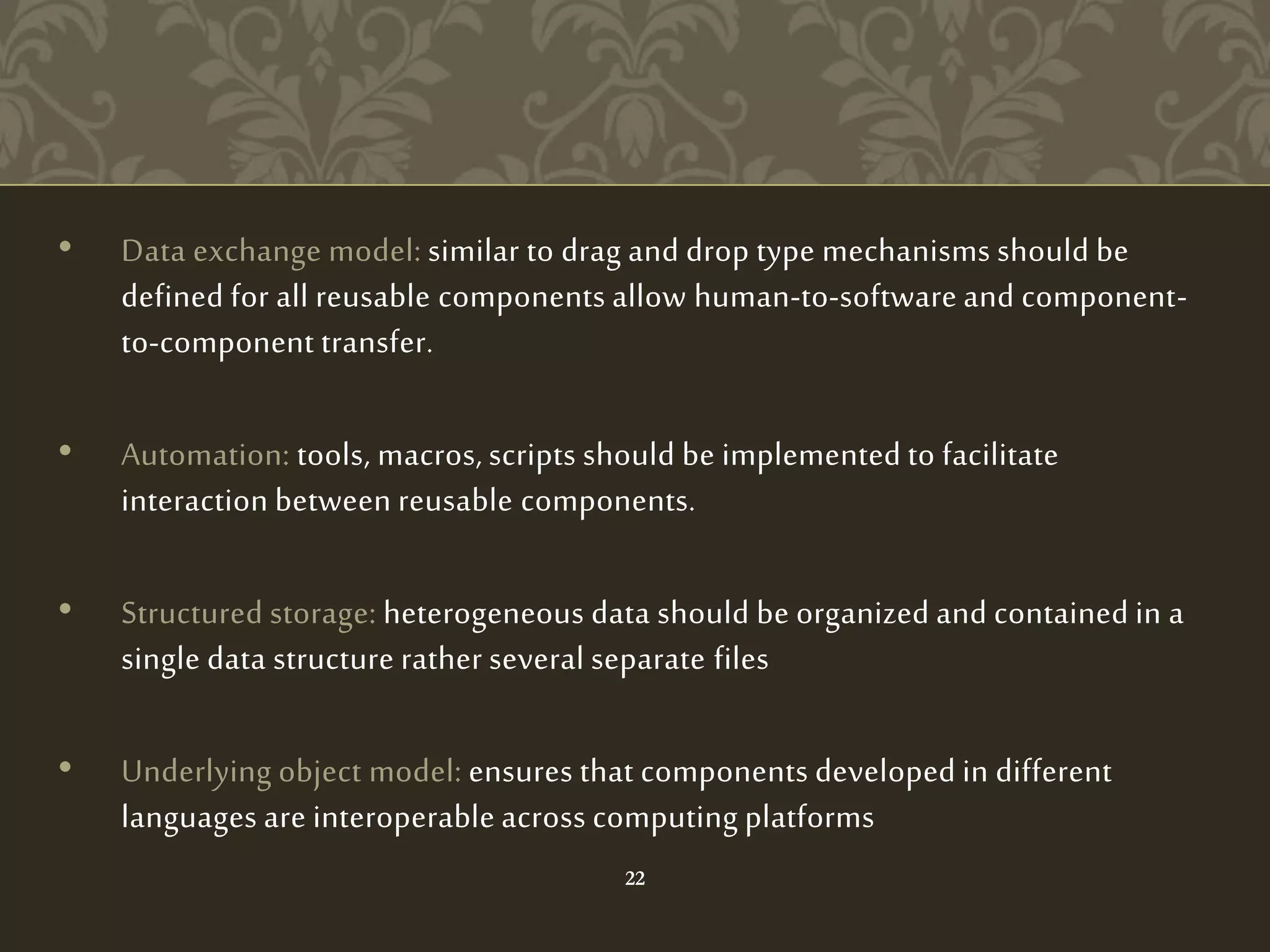 • Data exchange model: similar to drag and drop type mechanisms should be
defined for all reusable components allow human-to-software and component-
to-component transfer.
• Automation: tools, macros, scripts should be implemented to facilitate
interaction between reusable components.
• Structured storage: heterogeneous data should be organized and contained in a
single data structure rather several separate files
• Underlying object model: ensures that components developed in different
languages are interoperable across computing platforms
22
 
