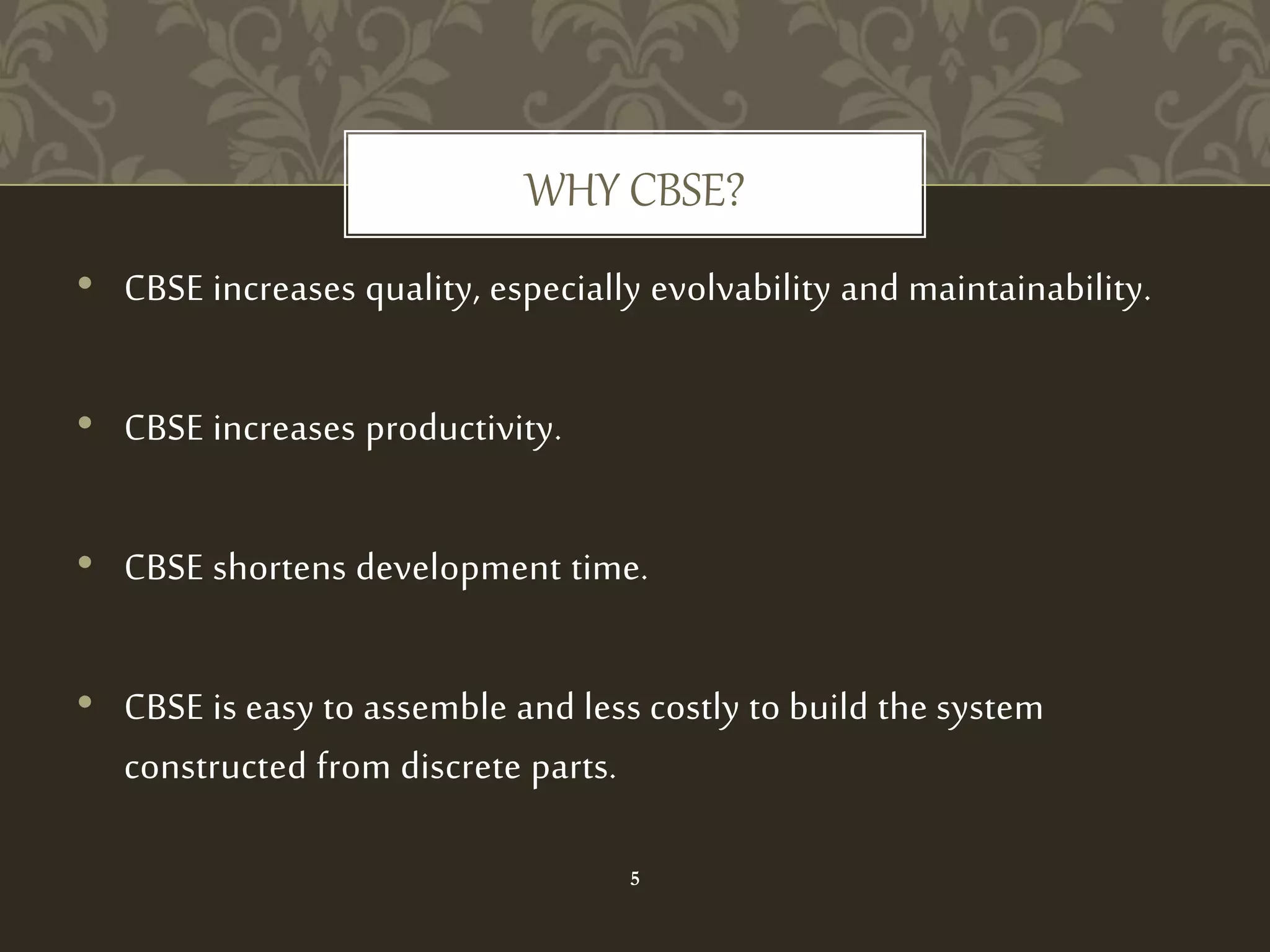 • CBSE increases quality, especially evolvability and maintainability.
• CBSE increases productivity.
• CBSE shortens development time.
• CBSE is easy to assemble and less costly to build the system
constructed from discrete parts.
WHY CBSE?
5
 