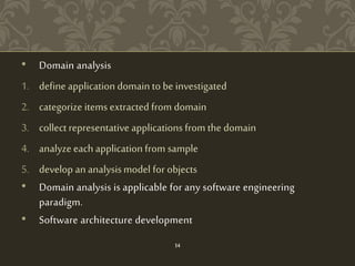 • Domain analysis
1. define application domain to be investigated
2. categorize items extracted from domain
3. collect representative applications from the domain
4. analyze each application from sample
5. develop an analysismodel for objects
• Domain analysis is applicable for any software engineering
paradigm.
• Software architecture development
14
 