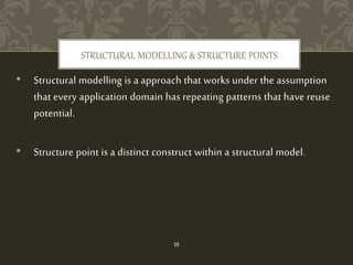 • Structural modelling is a approach that works under the assumption
that every application domain has repeating patterns that have reuse
potential.
• Structure point is a distinct construct within a structural model.
STRUCTURAL MODELLING & STRUCTURE POINTS
15
 