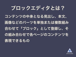 ブロックエディタとは？
コンテンツの中身となる見出し、本文、
画像などのパーツを単独または複数組み
合わせて「ブロック」として登録し、そ
の組み合わせで各ページのコンテンツを
表現できるもの
 