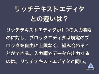 リッチテキストエディタ
との違いは？
リッチテキストエディタが1つの入力欄な
のに対し、ブロックエディタは規定のブ
ロックを自由に上限なく、組み合わるこ
とができる。入力順でデータを出力する
のは、リッチテキストエディタと同じ。
 
