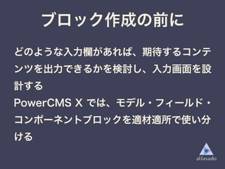 ブロック作成の前に
どのような入力欄があれば、期待するコンテ
ンツを出力できるかを検討し、入力画面を設
計する
PowerCMS X では、モデル・フィールド・
コンポーネントブロックを適材適所で使い分
ける
 