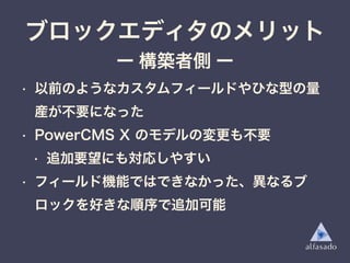 • 以前のようなカスタムフィールドやひな型の量
産が不要になった
• PowerCMS X のモデルの変更も不要
• 追加要望にも対応しやすい
• フィールド機能ではできなかった、異なるブ
ロックを好きな順序で追加可能
ブロックエディタのメリット
ー 構築者側 ー
 