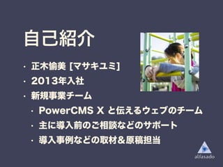 自己紹介
• 正木愉美 [マサキユミ]
• 2013年入社
• 新規事業チーム
• PowerCMS X と伝えるウェブのチーム
• 主に導入前のご相談などのサポート
• 導入事例などの取材＆原稿担当
 