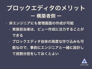 • 非エンジニアにも管理画面の作成が可能
• 実装担当者は、ビュー作成に注力することが
できる
• ブロックエディタ自体の高度な作り込みも可
能なので、事前にエンジニアと一緒に設計し
て役割分担をしておくとよい
ブロックエディタのメリット
ー 構築者側 ー
 