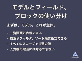 モデルとフィールド、
ブロックの使い分け
まずは、モデル。これが主体。
• 一覧画面に表示できる
• 検索やフィルタ、ソート順に指定できる
• すべてのスコープで共通の値
• 入力欄の増減には対応できない
 