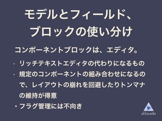• リッチテキストエディタの代わりになるもの
• 規定のコンポーネントの組み合わせになるの
で、レイアウトの崩れを回避したりトンマナ
の維持が得意
・フラグ管理には不向き
モデルとフィールド、
ブロックの使い分け
コンポーネントブロックは、エディタ。
 