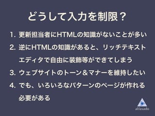 1. 更新担当者にHTMLの知識がないことが多い
2. 逆にHTMLの知識があると、リッチテキスト
エディタで自由に装飾等ができてしまう
3. ウェブサイトのトーン＆マナーを維持したい
4. でも、いろいろなパターンのページが作れる
必要がある
どうして入力を制限？
 