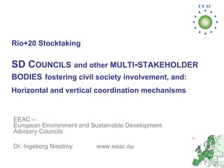 Rio+20 Stocktaking

SD COUNCILS and other MULTI-STAKEHOLDER
BODIES fostering civil society involvement, and:
Horizontal and vertical coordination mechanisms


EEAC –
European Environment and Sustainable Development
Advisory Councils

Dr. Ingeborg Niestroy     www.eeac.eu
 