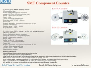 R.Q.S Trade Service CO., Limited Email: KC@aismthelp.com www.aismthelp.com
SMT Component Counter
Machine performance:
Adjustable speed SMD components counter/pointing machine
1.Easy to operate, fast and accurate preset function.
2.Can preset the number of parts, convenient point material, hair feeding and picking operations designed for SMT material belt parts.
3.Both forward and reverse can count, accurately calculate the quantity, zero error.
4.The inventory speed is adjustable, speed up the inventory efficiency, suitable for different material belt requirements.
5.Can fully control the number of SMT parts in the factory, to avoid inventory and capital backlog.
6.To facilitate the transfer of company personnel flow management, material transfer management.
1) Product model: R-610L Ordinary version
Efficiency: 25 s / disc
System: intelligent single chip processor
Voltage: AC110V or AC220V (switching type)
Speed: 3-stage speed regulation
Weight: 10kg
Display screen: 65 * 15mm screen
Dimension: L520 * W480 * H200mm
Power: 50W
Scope of application: package chip components, IC, etc
Function: simple points
Counting range: - 99999 ~ 99999
Support printing function
2) Product model: R-611L Ordinary version with leakage detection
Efficiency: 25 s / disc
System: intelligent single chip processor
Voltage: AC110V or AC220V (switching type)
Speed: 3-stage speed regulation
Weight: 10kg
Display screen: 65 * 15mm screen
Dimension: L520 * W480 * H200mm
Power: 50W
Scope of application: package chip components, IC, etc
Function: detect leakage and stop
Counting range: - 99999 ~ 99999
Support printing function
 