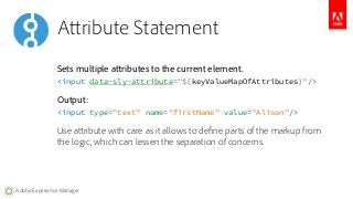 Attribute Statement 
Sets multiple attributes to the current element. 
<input data-sly-attribute="${keyValueMapOfAttribute...