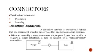 Two kinds of connectors:
 Delegation
 Assembly
 ASSEMBLY CONNECTOR:
A connector between 2 components defines
that one component provides the services that another component requires.
 When an assembly connector connects simple ports (ports that provide or
require a single interface), it may be notated by a "ball-and-socket"
connection.
 