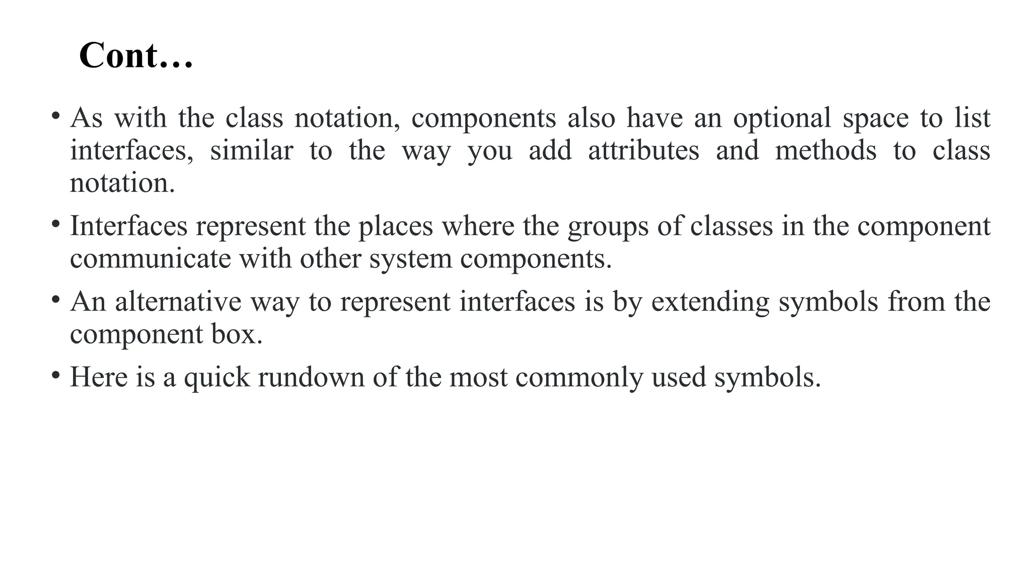 Cont…
• As with the class notation, components also have an optional space to list
interfaces, similar to the way you add attributes and methods to class
notation.
• Interfaces represent the places where the groups of classes in the component
communicate with other system components.
• An alternative way to represent interfaces is by extending symbols from the
component box.
• Here is a quick rundown of the most commonly used symbols.
 