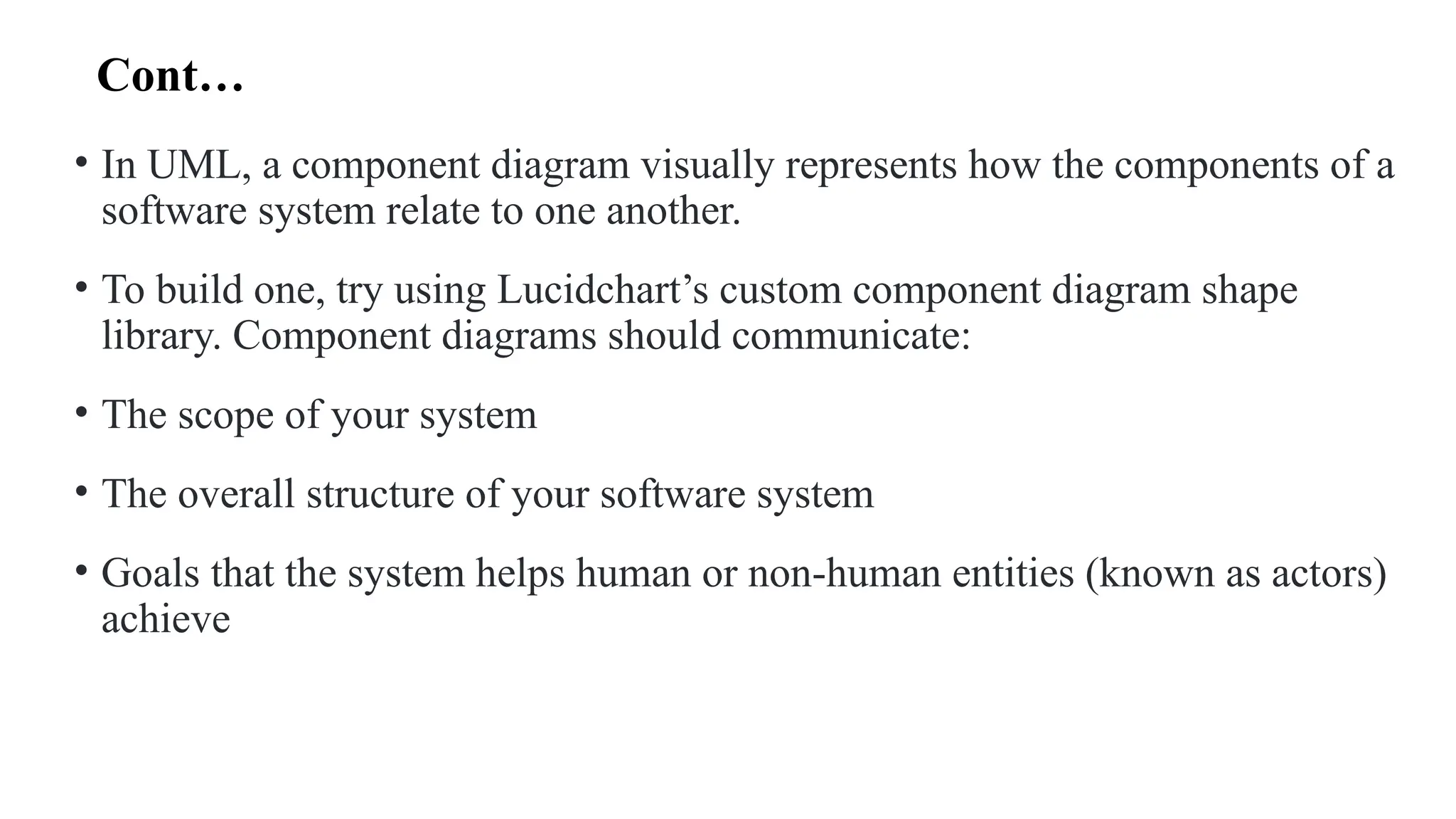 Cont…
• In UML, a component diagram visually represents how the components of a
software system relate to one another.
• To build one, try using Lucidchart’s custom component diagram shape
library. Component diagrams should communicate:
• The scope of your system
• The overall structure of your software system
• Goals that the system helps human or non-human entities (known as actors)
achieve
 