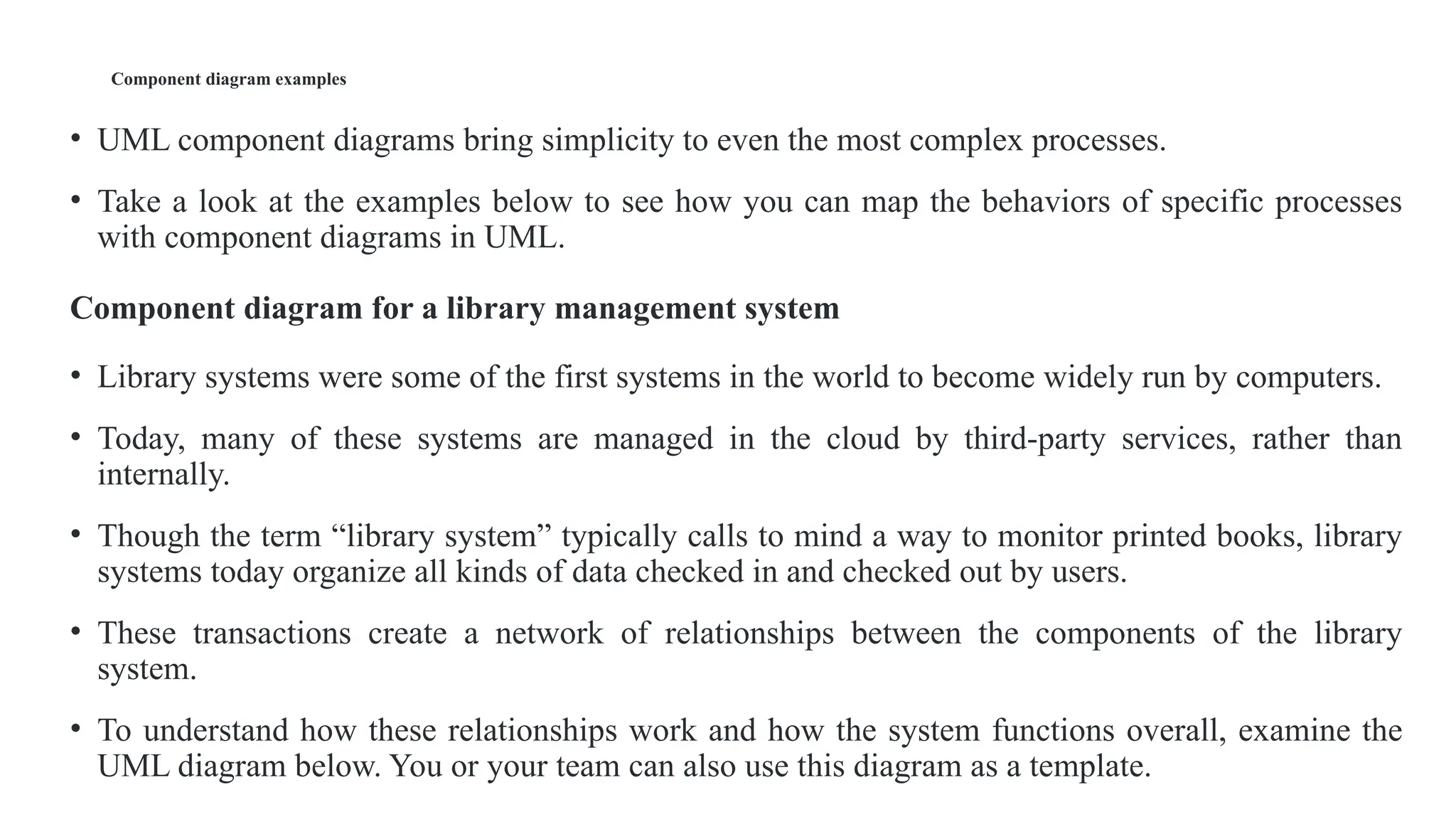 Component diagram examples
• UML component diagrams bring simplicity to even the most complex processes.
• Take a look at the examples below to see how you can map the behaviors of specific processes
with component diagrams in UML.
Component diagram for a library management system
• Library systems were some of the first systems in the world to become widely run by computers.
• Today, many of these systems are managed in the cloud by third-party services, rather than
internally.
• Though the term “library system” typically calls to mind a way to monitor printed books, library
systems today organize all kinds of data checked in and checked out by users.
• These transactions create a network of relationships between the components of the library
system.
• To understand how these relationships work and how the system functions overall, examine the
UML diagram below. You or your team can also use this diagram as a template.
 