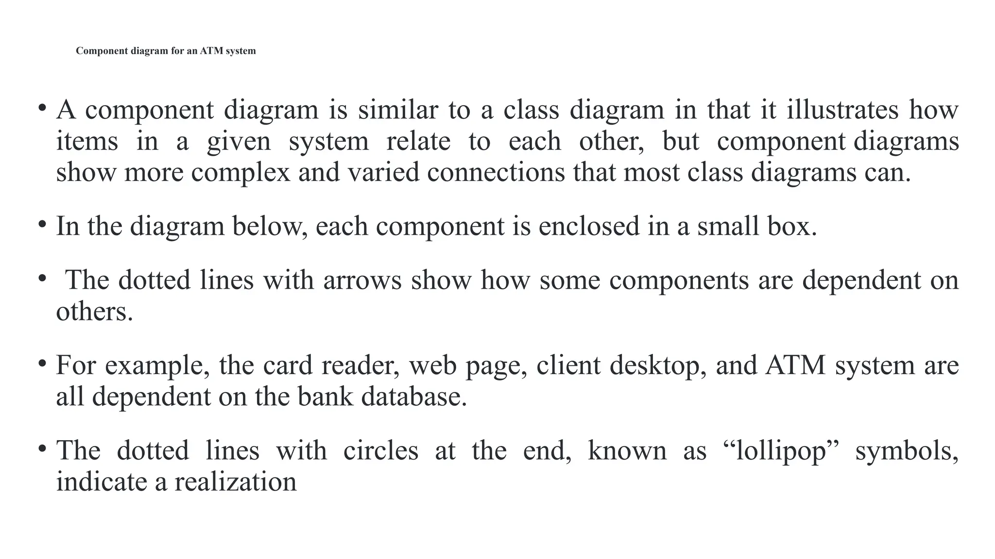 Component diagram for an ATM system
• A component diagram is similar to a class diagram in that it illustrates how
items in a given system relate to each other, but component diagrams
show more complex and varied connections that most class diagrams can.
• In the diagram below, each component is enclosed in a small box.
• The dotted lines with arrows show how some components are dependent on
others.
• For example, the card reader, web page, client desktop, and ATM system are
all dependent on the bank database.
• The dotted lines with circles at the end, known as “lollipop” symbols,
indicate a realization
 