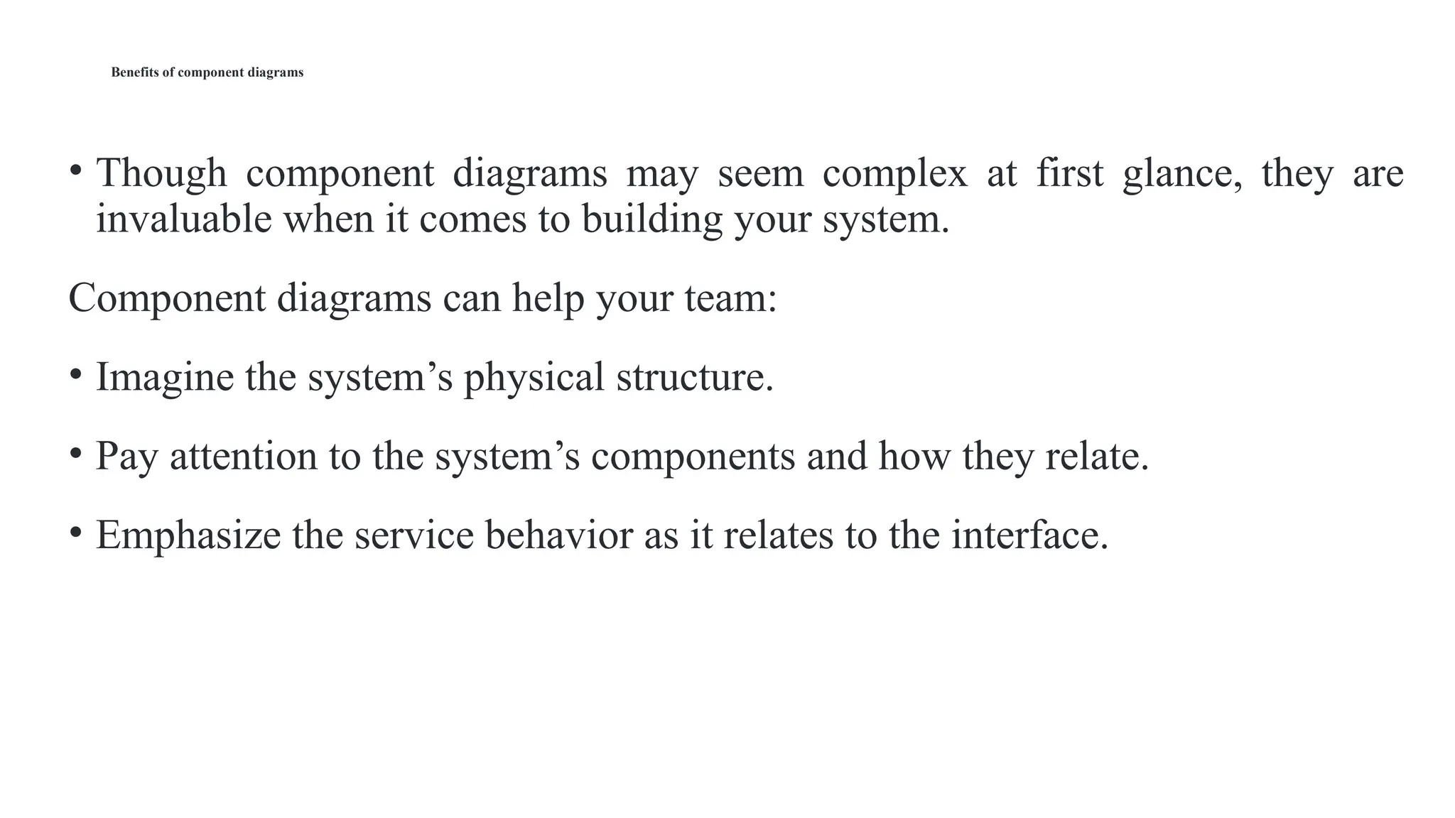 Benefits of component diagrams
• Though component diagrams may seem complex at first glance, they are
invaluable when it comes to building your system.
Component diagrams can help your team:
• Imagine the system’s physical structure.
• Pay attention to the system’s components and how they relate.
• Emphasize the service behavior as it relates to the interface.
 