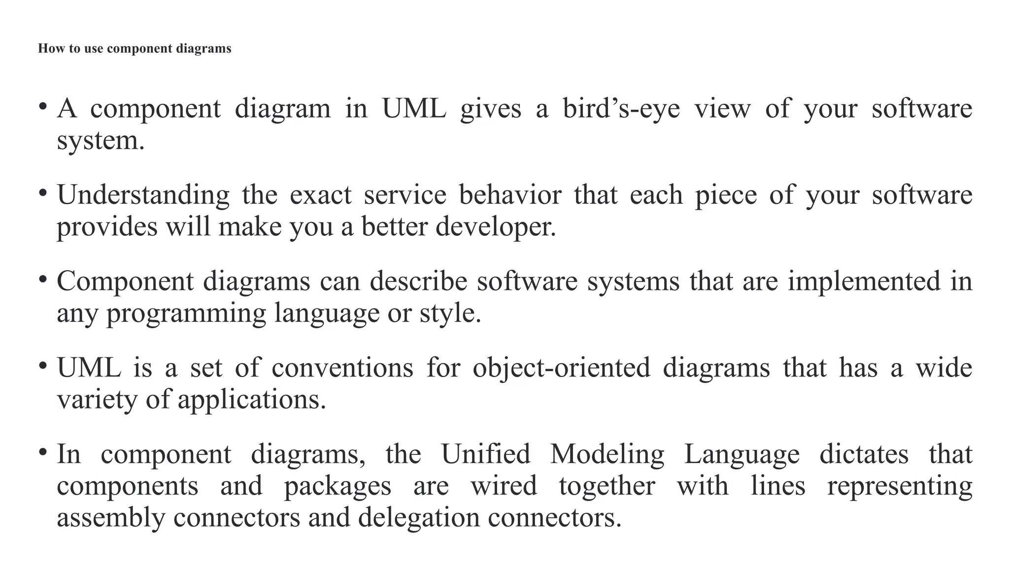 How to use component diagrams
• A component diagram in UML gives a bird’s-eye view of your software
system.
• Understanding the exact service behavior that each piece of your software
provides will make you a better developer.
• Component diagrams can describe software systems that are implemented in
any programming language or style.
• UML is a set of conventions for object-oriented diagrams that has a wide
variety of applications.
• In component diagrams, the Unified Modeling Language dictates that
components and packages are wired together with lines representing
assembly connectors and delegation connectors.
 