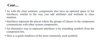 Cont…
• As with the class notation, components also have an optional space to list
interfaces, similar to the way you add attributes and methods to class
notation.
• Interfaces represent the places where the groups of classes in the component
communicate with other system components.
• An alternative way to represent interfaces is by extending symbols from the
component box.
• Here is a quick rundown of the most commonly used symbols.
 