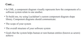 Cont…
• In UML, a component diagram visually represents how the components of a
software system relate to one another.
• To build one, try using Lucidchart’s custom component diagram shape
library. Component diagrams should communicate:
• The scope of your system
• The overall structure of your software system
• Goals that the system helps human or non-human entities (known as actors)
achieve
 
