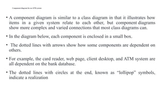 Component diagram for an ATM system
• A component diagram is similar to a class diagram in that it illustrates how
items in a given system relate to each other, but component diagrams
show more complex and varied connections that most class diagrams can.
• In the diagram below, each component is enclosed in a small box.
• The dotted lines with arrows show how some components are dependent on
others.
• For example, the card reader, web page, client desktop, and ATM system are
all dependent on the bank database.
• The dotted lines with circles at the end, known as “lollipop” symbols,
indicate a realization
 