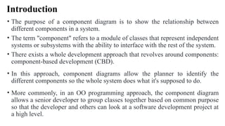 Introduction
• The purpose of a component diagram is to show the relationship between
different components in a system.
• The term "component" refers to a module of classes that represent independent
systems or subsystems with the ability to interface with the rest of the system.
• There exists a whole development approach that revolves around components:
component-based development (CBD).
• In this approach, component diagrams allow the planner to identify the
different components so the whole system does what it's supposed to do.
• More commonly, in an OO programming approach, the component diagram
allows a senior developer to group classes together based on common purpose
so that the developer and others can look at a software development project at
a high level.
 