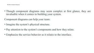 Benefits of component diagrams
• Though component diagrams may seem complex at first glance, they are
invaluable when it comes to building your system.
Component diagrams can help your team:
• Imagine the system’s physical structure.
• Pay attention to the system’s components and how they relate.
• Emphasize the service behavior as it relates to the interface.
 