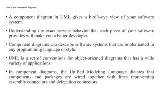 How to use component diagrams
• A component diagram in UML gives a bird’s-eye view of your software
system.
• Understanding the exact service behavior that each piece of your software
provides will make you a better developer.
• Component diagrams can describe software systems that are implemented in
any programming language or style.
• UML is a set of conventions for object-oriented diagrams that has a wide
variety of applications.
• In component diagrams, the Unified Modeling Language dictates that
components and packages are wired together with lines representing
assembly connectors and delegation connectors.
 