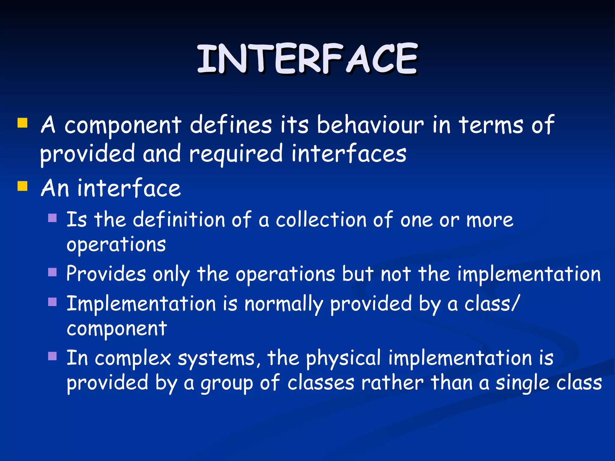 INTERFACE
   A component defines its behaviour in terms of
    provided and required interfaces
   An interface
       Is the definition of a collection of one or more
        operations
       Provides only the operations but not the implementation
       Implementation is normally provided by a class/
        component
       In complex systems, the physical implementation is
        provided by a group of classes rather than a single class
 