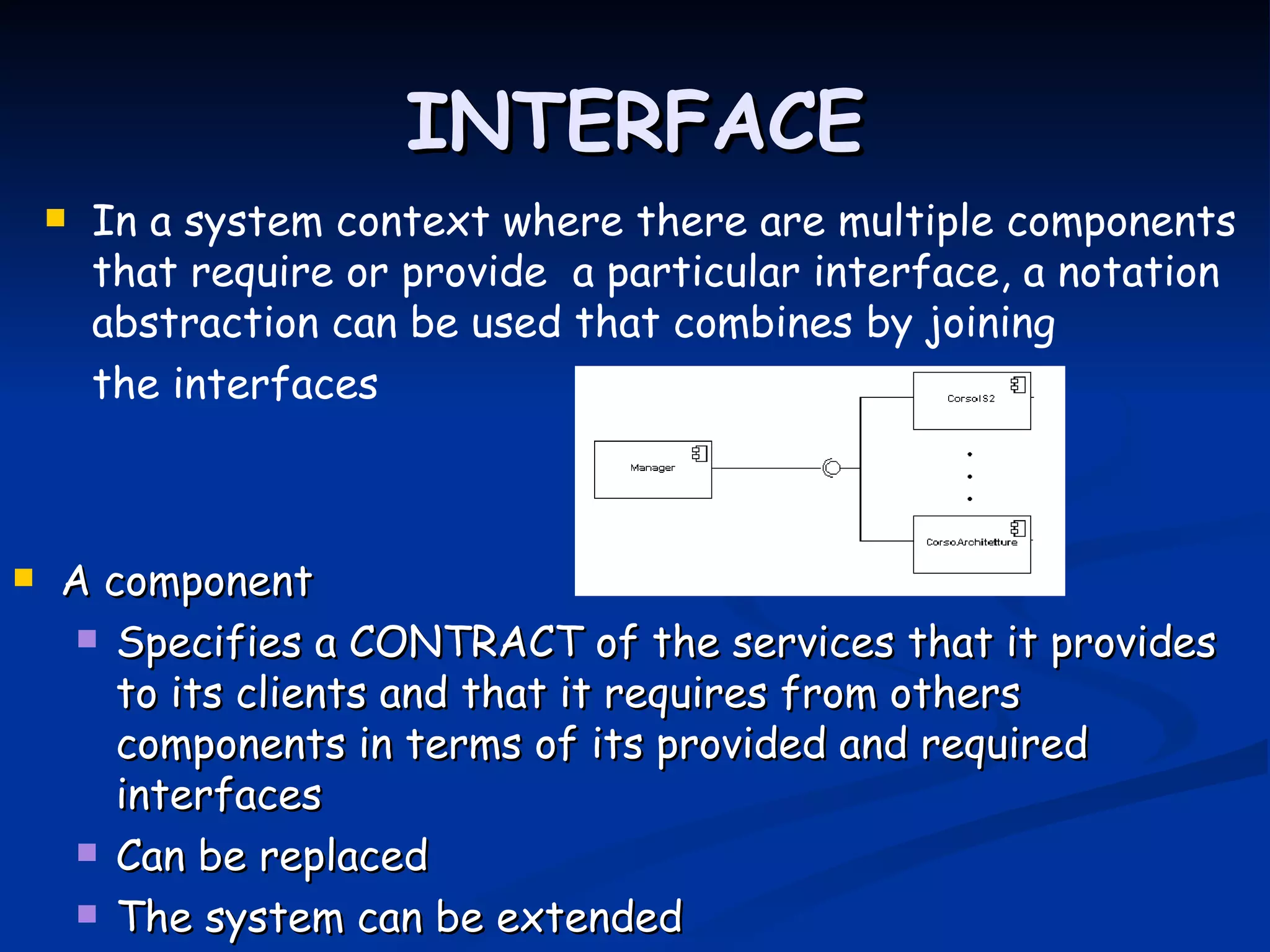 INTERFACE
       In a system context where there are multiple components
        that require or provide a particular interface, a notation
        abstraction can be used that combines by joining
        the interfaces



   A component
      Specifies a CONTRACT of the services that it provides
       to its clients and that it requires from others
       components in terms of its provided and required
       interfaces
      Can be replaced

      The system can be extended
 