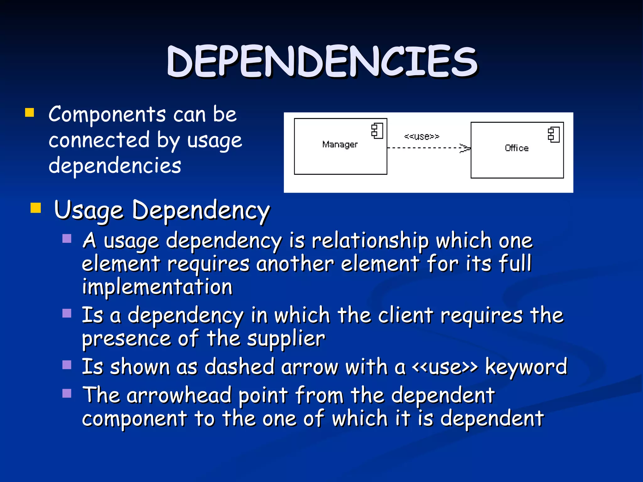 DEPENDENCIES
   Components can be
    connected by usage
    dependencies
   Usage Dependency
        A usage dependency is relationship which one
         element requires another element for its full
         implementation
        Is a dependency in which the client requires the
         presence of the supplier
        Is shown as dashed arrow with a <<use>> keyword
        The arrowhead point from the dependent
         component to the one of which it is dependent
 