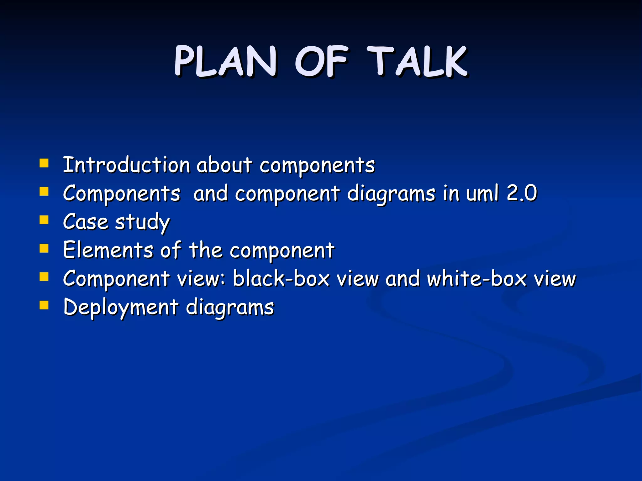 PLAN OF TALK

   Introduction about components
   Components and component diagrams in uml 2.0
   Case study
   Elements of the component
   Component view: black-box view and white-box view
   Deployment diagrams
 