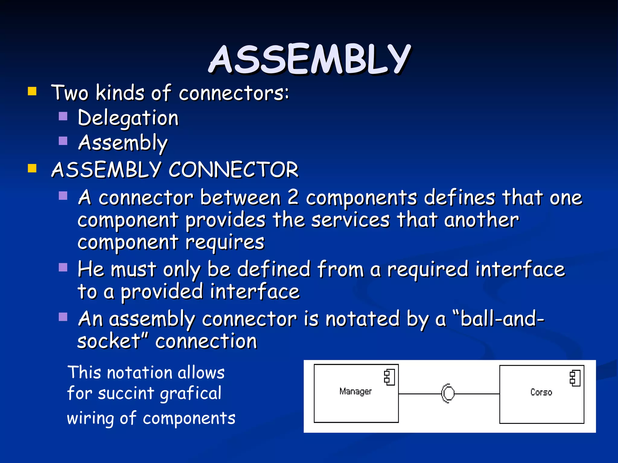 ASSEMBLY
   Two kinds of connectors:
      Delegation
      Assembly
   ASSEMBLY CONNECTOR
      A connector between 2 components defines that one
       component provides the services that another
       component requires
      He must only be defined from a required interface
       to a provided interface
      An assembly connector is notated by a “ball-and-
       socket” connection
     This notation allows
     for succint grafical
     wiring of components
 
