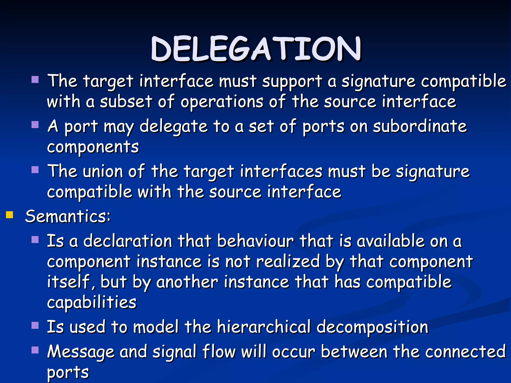 DELEGATION
      The target interface must support a signature compatible
       with a subset of operations of the source interface
      A port may delegate to a set of ports on subordinate
       components
      The union of the target interfaces must be signature
       compatible with the source interface
   Semantics:
      Is a declaration that behaviour that is available on a
       component instance is not realized by that component
       itself, but by another instance that has compatible
       capabilities
      Is used to model the hierarchical decomposition

      Message and signal flow will occur between the connected
       ports
 