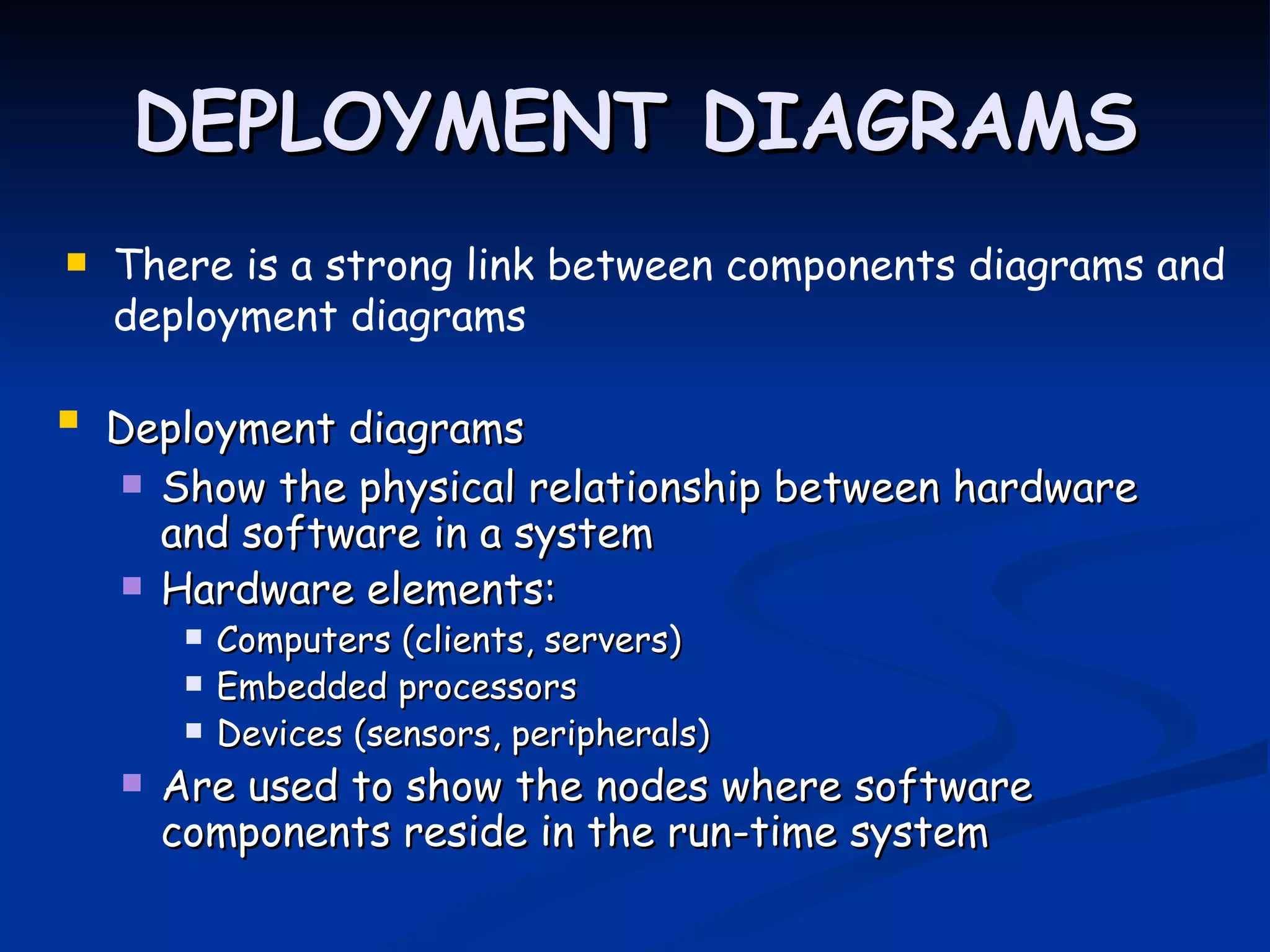 DEPLOYMENT DIAGRAMS
   There is a strong link between components diagrams and
    deployment diagrams

   Deployment diagrams
      Show the physical relationship between hardware
       and software in a system
      Hardware elements:
            Computers (clients, servers)
            Embedded processors
            Devices (sensors, peripherals)
       Are used to show the nodes where software
        components reside in the run-time system
 