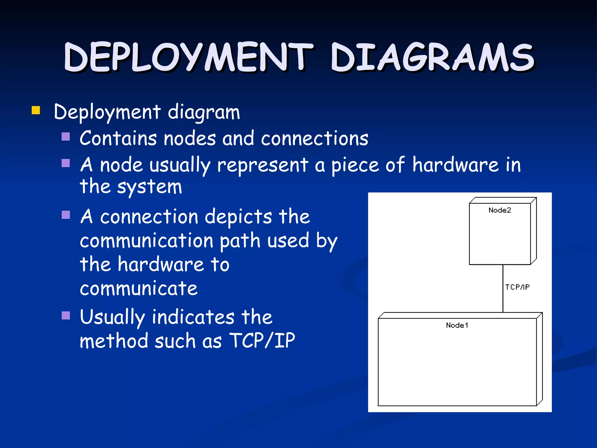 DEPLOYMENT DIAGRAMS
 Deployment diagram
    Contains nodes and connections
   A node usually represent a piece of hardware in
     the system
       A connection depicts the
        communication path used by
        the hardware to
        communicate
       Usually indicates the
        method such as TCP/IP
 
