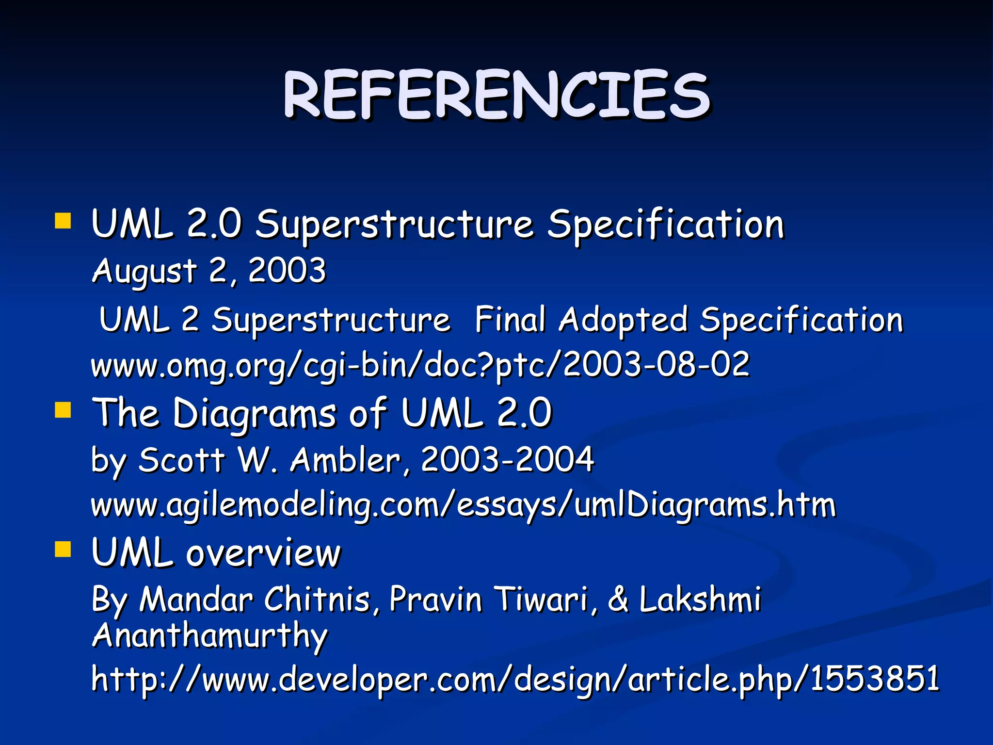 REFERENCIES
   UML 2.0 Superstructure Specification
    August 2, 2003
    UML 2 Superstructure Final Adopted Specification
    www.omg.org/cgi-bin/doc?ptc/2003-08-02
   The Diagrams of UML 2.0
    by Scott W. Ambler, 2003-2004
    www.agilemodeling.com/essays/umlDiagrams.htm
   UML overview
    By Mandar Chitnis, Pravin Tiwari, & Lakshmi
    Ananthamurthy
    http://www.developer.com/design/article.php/1553851
 