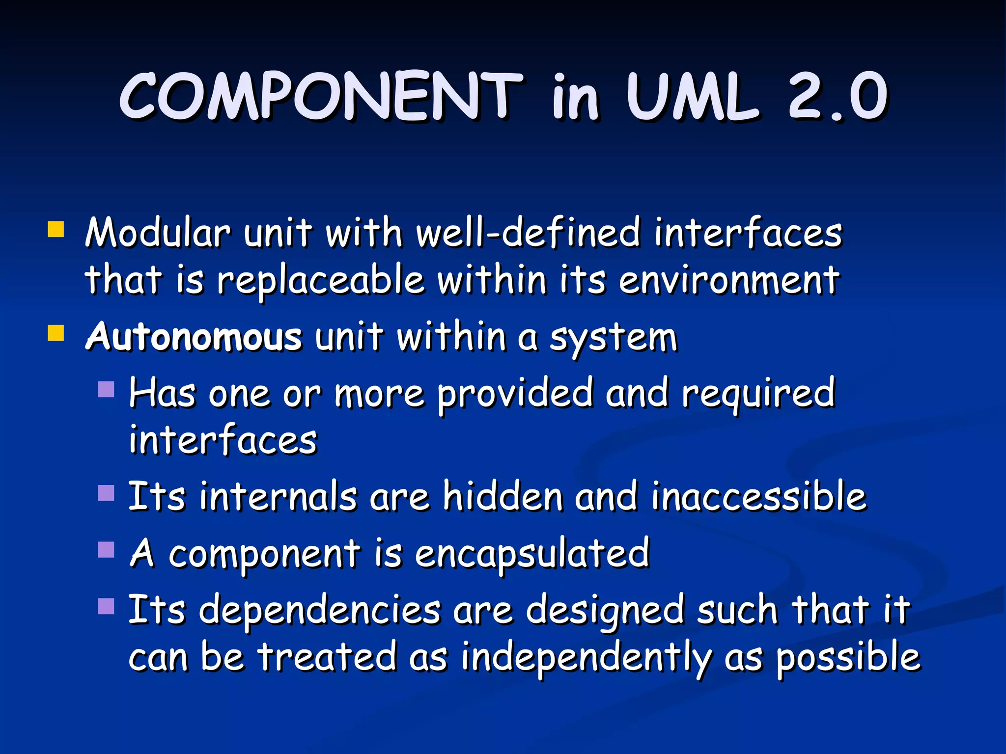 COMPONENT in UML 2.0
   Modular unit with well-defined interfaces
    that is replaceable within its environment
   Autonomous unit within a system
      Has one or more provided and required
       interfaces
      Its internals are hidden and inaccessible

      A component is encapsulated

      Its dependencies are designed such that it
       can be treated as independently as possible
 