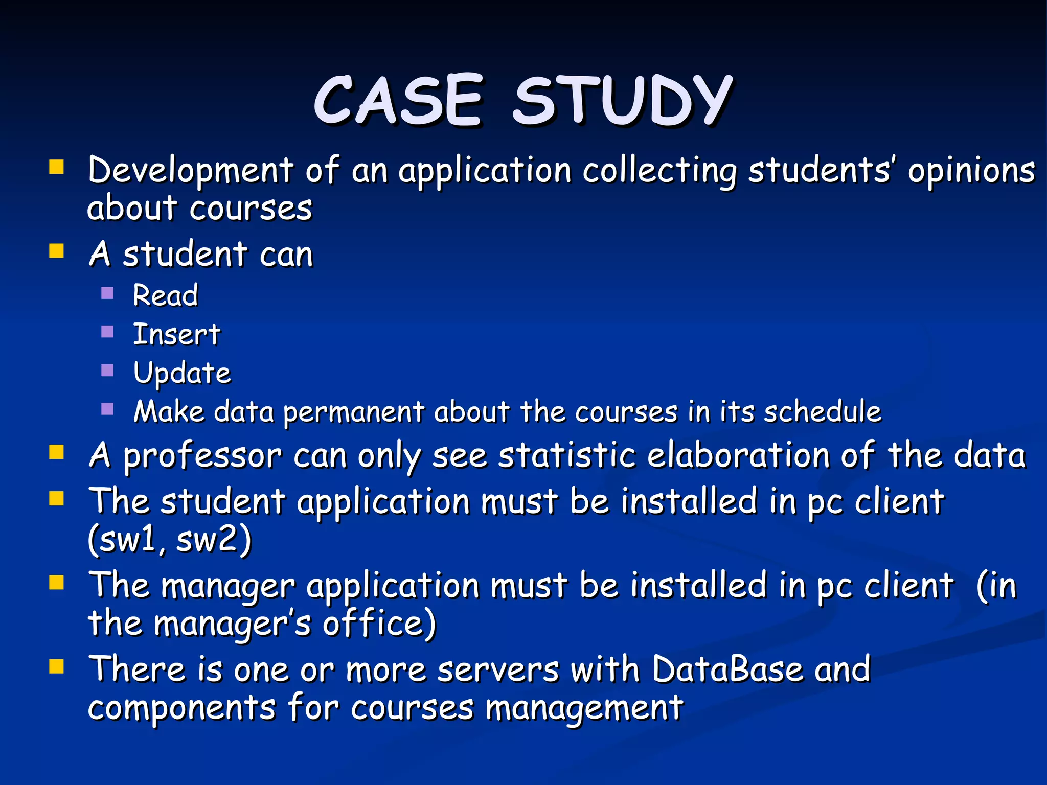 CASE STUDY
   Development of an application collecting students’ opinions
    about courses
   A student can
       Read
       Insert
       Update
       Make data permanent about the courses in its schedule
   A professor can only see statistic elaboration of the data
   The student application must be installed in pc client
    (sw1, sw2)
   The manager application must be installed in pc client (in
    the manager’s office)
   There is one or more servers with DataBase and
    components for courses management
 