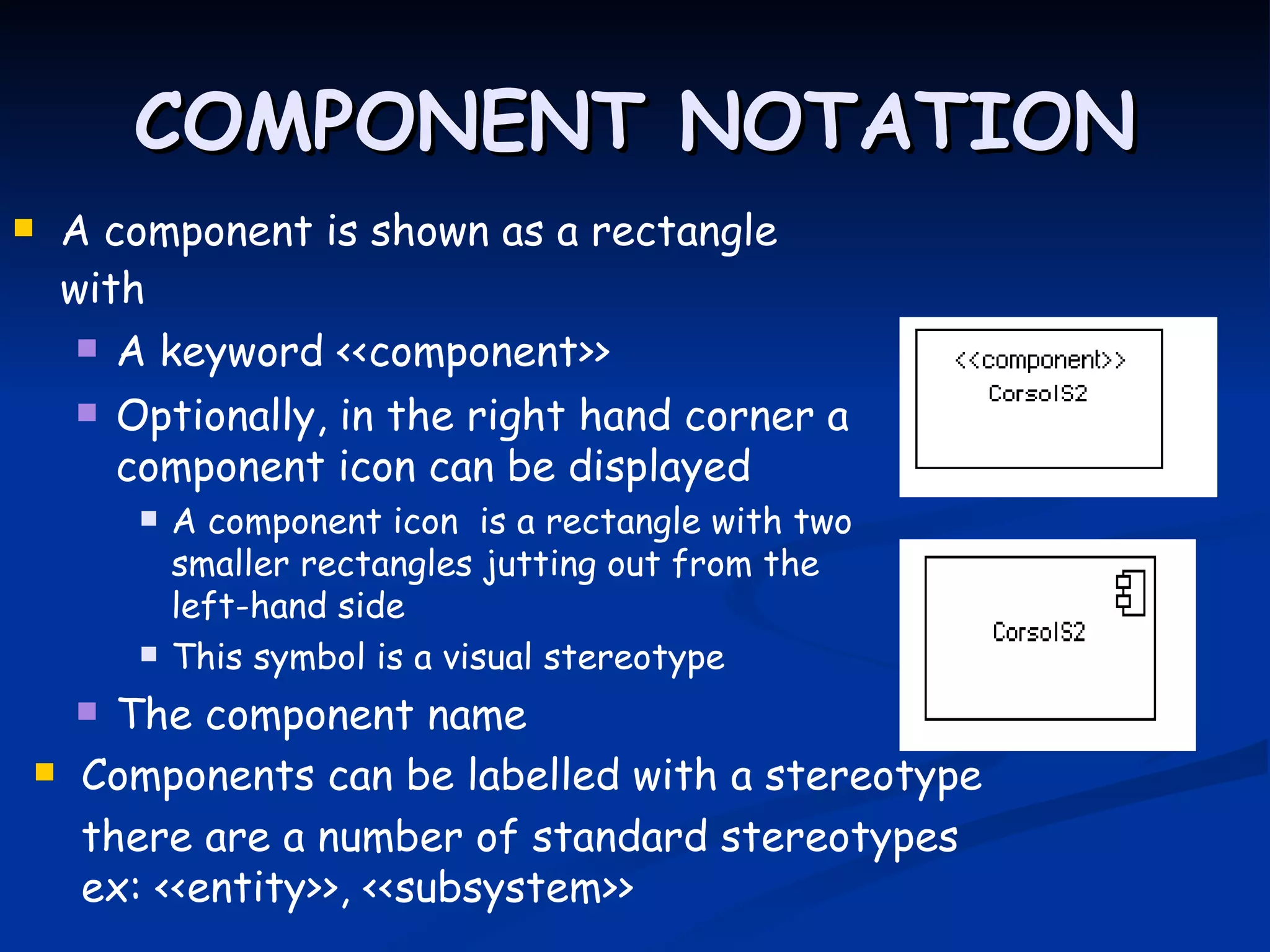 COMPONENT NOTATION
   A component is shown as a rectangle
    with
      A keyword <<component>>

       Optionally, in the right hand corner a
        component icon can be displayed
            A component icon is a rectangle with two
             smaller rectangles jutting out from the
             left-hand side
            This symbol is a visual stereotype
      The component name
    Components can be labelled with a stereotype
     there are a number of standard stereotypes
     ex: <<entity>>, <<subsystem>>
 